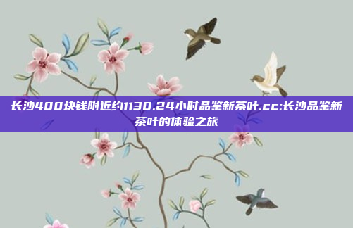 长沙400块钱附近约1130.24小时品鉴新茶叶.cc:长沙品鉴新茶叶的体验之旅