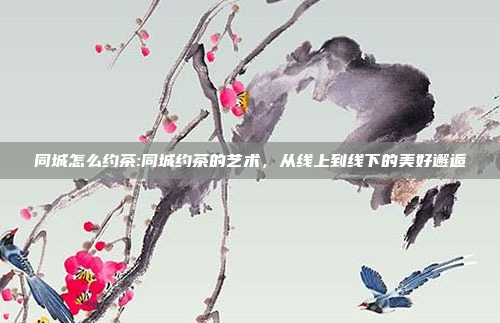 同城怎么约茶:同城约茶的艺术，从线上到线下的美好邂逅