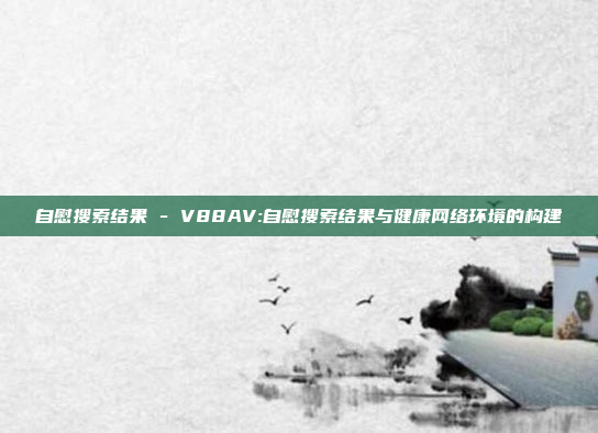 自慰搜索结果 - V88AV:自慰搜索结果与健康网络环境的构建