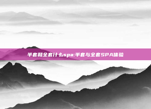 半套和全套什么spa:半套与全套SPA体验