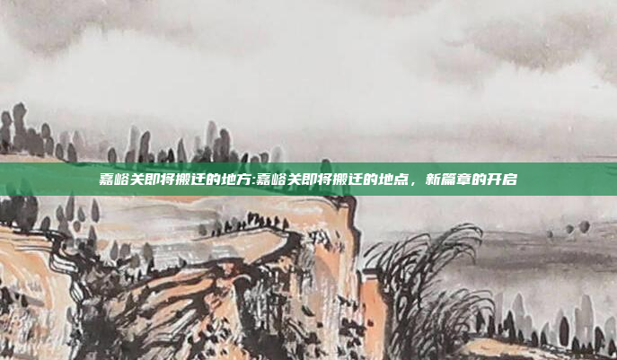 嘉峪关即将搬迁的地方:嘉峪关即将搬迁的地点，新篇章的开启