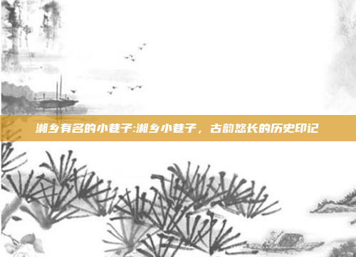 湘乡有名的小巷子:湘乡小巷子，古韵悠长的历史印记