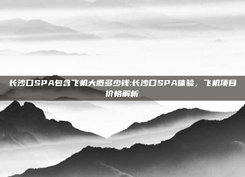 长沙口SPA包含飞机大概多少钱:长沙口SPA体验，飞机项目价格解析