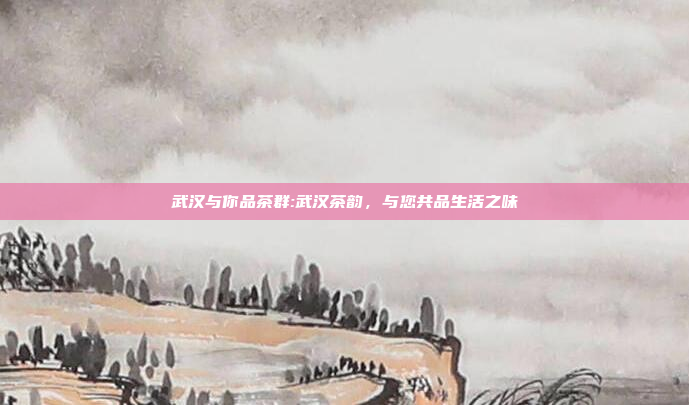 武汉与你品茶群:武汉茶韵，与您共品生活之味