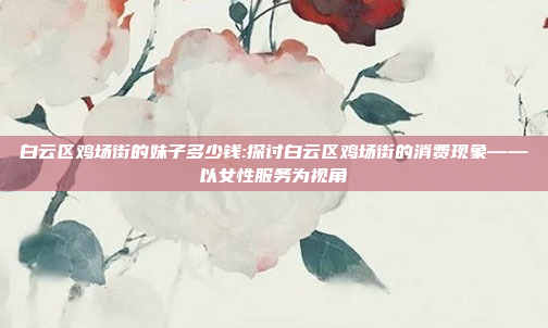 白云区鸡场街的妹子多少钱:探讨白云区鸡场街的消费现象——以女性服务为视角