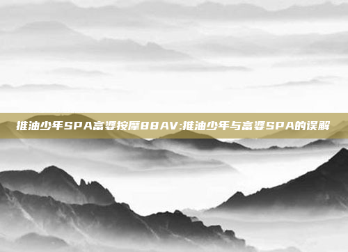 推油少年SPA富婆按摩88AV:推油少年与富婆SPA的误解