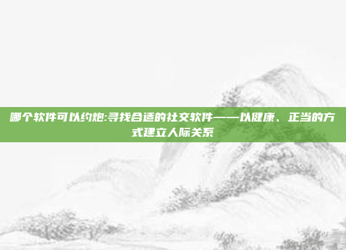 哪个软件可以约炮:寻找合适的社交软件——以健康、正当的方式建立人际关系