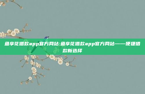 鱼享花借款app官方网站:鱼享花借款app官方网站——便捷借款新选择