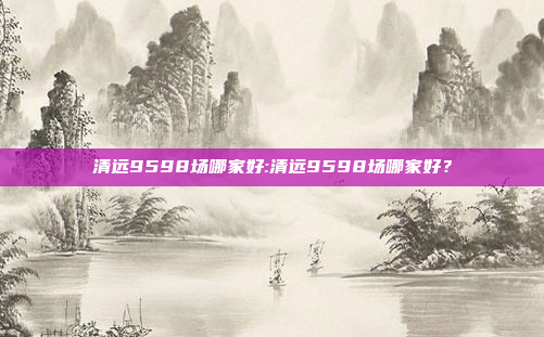 清远9598场哪家好:清远9598场哪家好？