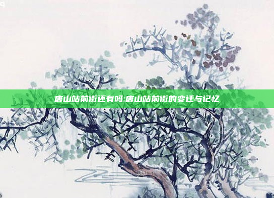 唐山站前街还有吗:唐山站前街的变迁与记忆