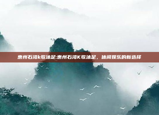 惠州石湾k歌沐足:惠州石湾K歌沐足，休闲娱乐的新选择