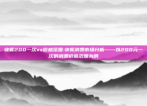 快餐200一次vx价格范围:快餐消费市场分析——以200元一次的消费价格范围为例