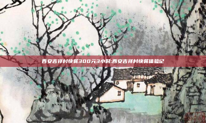 西安吉祥村快餐300元3小时:西安吉祥村快餐体验记