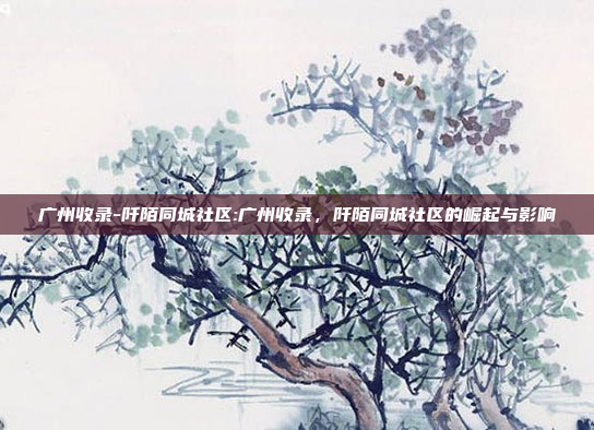 广州收录-阡陌同城社区:广州收录，阡陌同城社区的崛起与影响