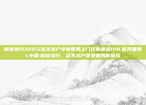 微信快约300元足不出户享受服务上门任你挑选1114.官网备用1.中国:微信快约，足不出户享受服务新体验