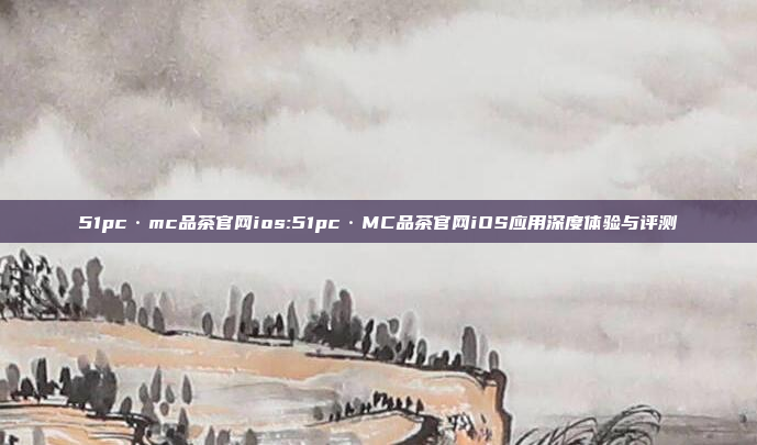 51pc·mc品茶官网ios:51pc·MC品茶官网iOS应用深度体验与评测