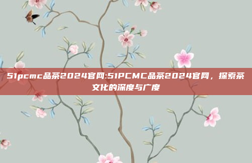 51pcmc品茶2024官网:51PCMC品茶2024官网，探索茶文化的深度与广度