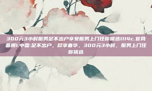 300元3小时服务足不出户享受服务上门任你挑选1114c.官网备用1.中国:足不出户，尽享奢华，300元3小时，服务上门任你挑选